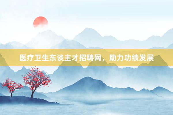 医疗卫生东谈主才招聘网，助力功绩发展